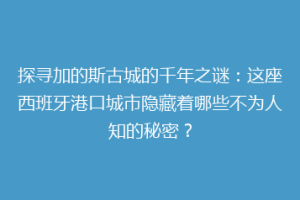 探寻加的斯古城的千年之谜：这座西班牙港口城市隐藏着哪些不为人知的秘密？