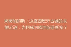 揭秘加的斯：这座西班牙古城的未解之谜，为何成为欧洲旅游新宠？
