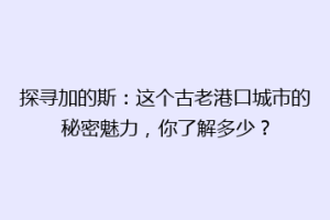 探寻加的斯：这个古老港口城市的秘密魅力，你了解多少？