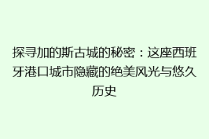 探寻加的斯古城的秘密：这座西班牙港口城市隐藏的绝美风光与悠久历史