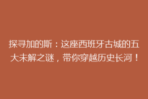 探寻加的斯：这座西班牙古城的五大未解之谜，带你穿越历史长河！