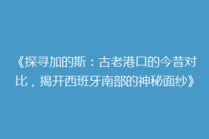 《探寻加的斯：古老港口的今昔对比，揭开西班牙南部的神秘面纱》