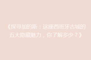 《探寻加的斯：这座西班牙古城的五大隐藏魅力，你了解多少？》
