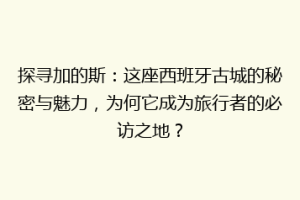 探寻加的斯：这座西班牙古城的秘密与魅力，为何它成为旅行者的必访之地？