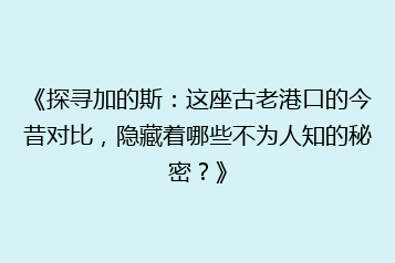 《探寻加的斯:这座古老港口的今昔对比,隐藏着哪些不为人知的秘密?》