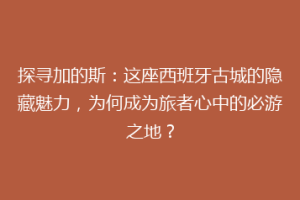 探寻加的斯：这座西班牙古城的隐藏魅力，为何成为旅者心中的必游之地？