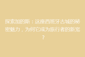 探索加的斯：这座西班牙古城的秘密魅力，为何它成为旅行者的新宠？