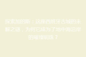探索加的斯：这座西班牙古城的未解之谜，为何它成为了地中海沿岸的璀璨明珠？