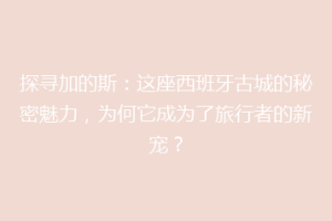 探寻加的斯：这座西班牙古城的秘密魅力，为何它成为了旅行者的新宠？