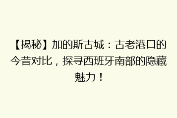 【揭秘】加的斯古城:古老港口的今昔对比,探寻西班牙南部的隐藏魅力!