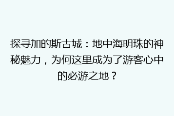 探寻加的斯古城:地中海明珠的神秘魅力,为何这里成为了游客心中的必游之地?