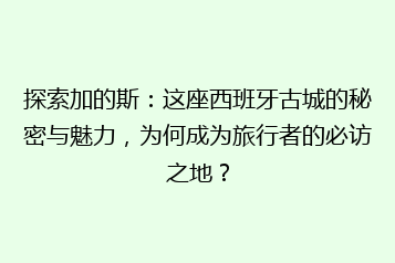 探索加的斯:这座西班牙古城的秘密与魅力,为何成为旅行者的必访之地?