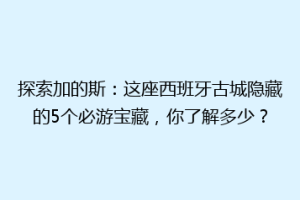 探索加的斯：这座西班牙古城隐藏的5个必游宝藏，你了解多少？