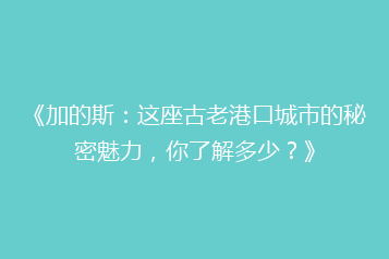 《加的斯:这座古老港口城市的秘密魅力,你了解多少?》