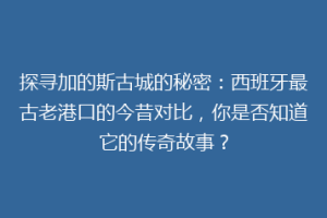 探寻加的斯古城的秘密：西班牙最古老港口的今昔对比，你是否知道它的传奇故事？
