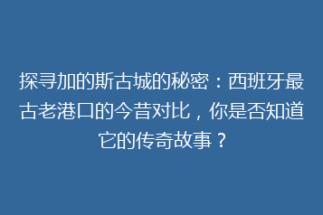 探寻加的斯古城的秘密:西班牙最古老港口的今昔对比,你是否知道它的传奇故事?