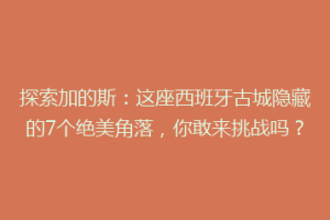 探索加的斯：这座西班牙古城隐藏的7个绝美角落，你敢来挑战吗？