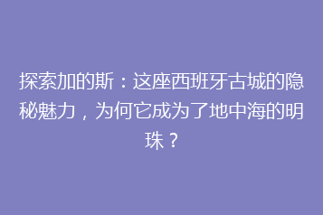 探索加的斯:这座西班牙古城的隐秘魅力,为何它成为了地中海的明珠?