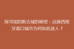 探寻加的斯古城的秘密：这座西班牙港口城市为何如此迷人？
