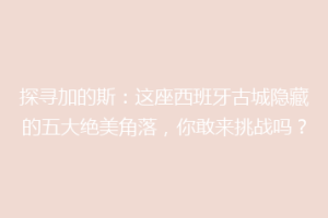探寻加的斯：这座西班牙古城隐藏的五大绝美角落，你敢来挑战吗？