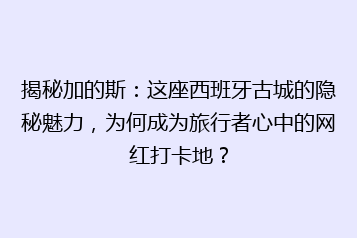 揭秘加的斯:这座西班牙古城的隐秘魅力,为何成为旅行者心中的网红打卡地?