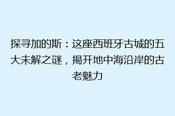 探寻加的斯:这座西班牙古城的五大未解之谜,揭开地中海沿岸的古老魅力