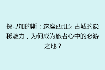 探寻加的斯：这座西班牙古城的隐秘魅力，为何成为旅者心中的必游之地？