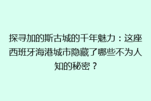 探寻加的斯古城的千年魅力：这座西班牙海港城市隐藏了哪些不为人知的秘密？