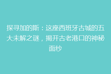 探寻加的斯:这座西班牙古城的五大未解之谜,揭开古老港口的神秘面纱