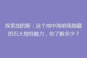 探索加的斯：这个地中海明珠隐藏的五大独特魅力，你了解多少？