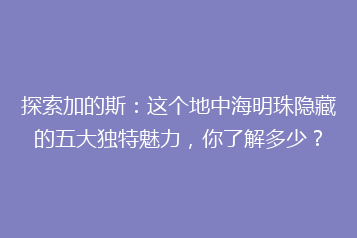 探索加的斯:这个地中海明珠隐藏的五大独特魅力,你了解多少?