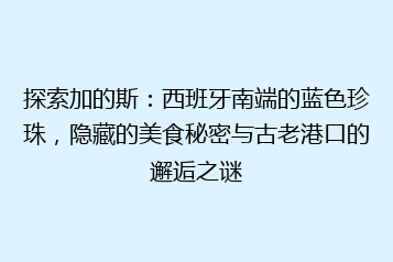 探索加的斯：西班牙南端的蓝色珍珠，隐藏的美食秘密与古老港口的邂逅之谜