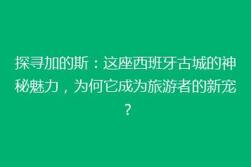 探寻加的斯:这座西班牙古城的神秘魅力,为何它成为旅游者的新宠?