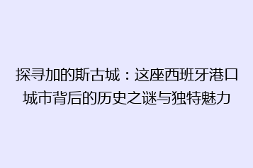 探寻加的斯古城:这座西班牙港口城市背后的历史之谜与独特魅力