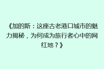 《加的斯：这座古老港口城市的魅力揭秘，为何成为旅行者心中的网红地？》