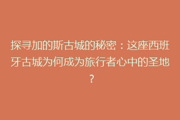 探寻加的斯古城的秘密:这座西班牙古城为何成为旅行者心中的圣地?