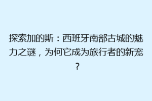 探索加的斯：西班牙南部古城的魅力之谜，为何它成为旅行者的新宠？
