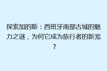 探索加的斯:西班牙南部古城的魅力之谜,为何它成为旅行者的新宠?