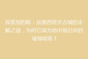 探索加的斯：这座西班牙古城的未解之谜，为何它成为地中海沿岸的璀璨明珠？