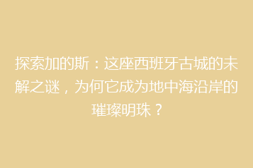 探索加的斯：这座西班牙古城的未解之谜，为何它成为地中海沿岸的璀璨明珠？