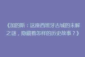 《加的斯：这座西班牙古城的未解之谜，隐藏着怎样的历史故事？》