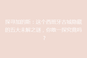 探寻加的斯：这个西班牙古城隐藏的五大未解之谜，你敢一探究竟吗？
