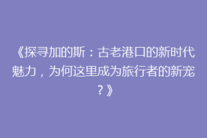《探寻加的斯：古老港口的新时代魅力，为何这里成为旅行者的新宠？》