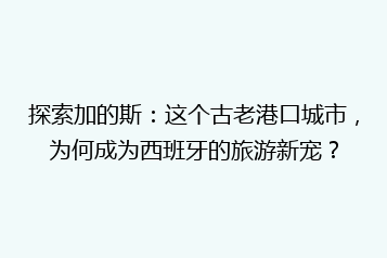 探索加的斯:这个古老港口城市,为何成为西班牙的旅游新宠?