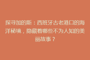 探寻加的斯：西班牙古老港口的海洋秘境，隐藏着哪些不为人知的美丽故事？