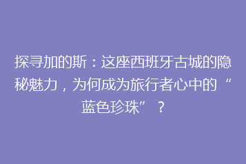 探寻加的斯:这座西班牙古城的隐秘魅力,为何成为旅行者心中的“蓝色珍珠”?