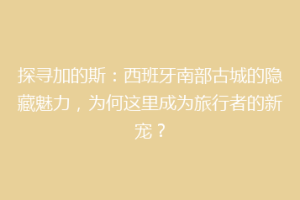 探寻加的斯：西班牙南部古城的隐藏魅力，为何这里成为旅行者的新宠？