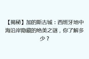 【揭秘】加的斯古城：西班牙地中海沿岸隐藏的绝美之谜，你了解多少？