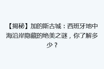【揭秘】加的斯古城：西班牙地中海沿岸隐藏的绝美之谜，你了解多少？
