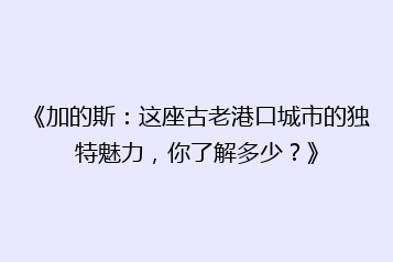 《加的斯:这座古老港口城市的独特魅力,你了解多少?》